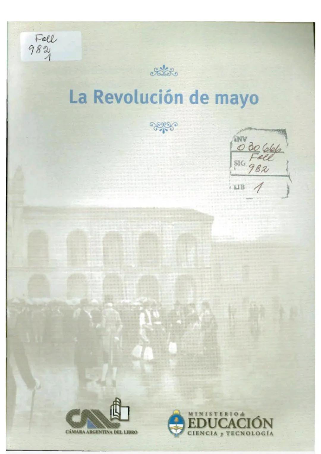 Foll
982
1
La Revolución de mayo
CÁMARA ARGENTINA DEL LIBRO
NV
030666
Foll
SIG 982
MB 1
MINISTERIO
EDUCACIÓN
CIENCIA TECNOLOGÍA Vista p