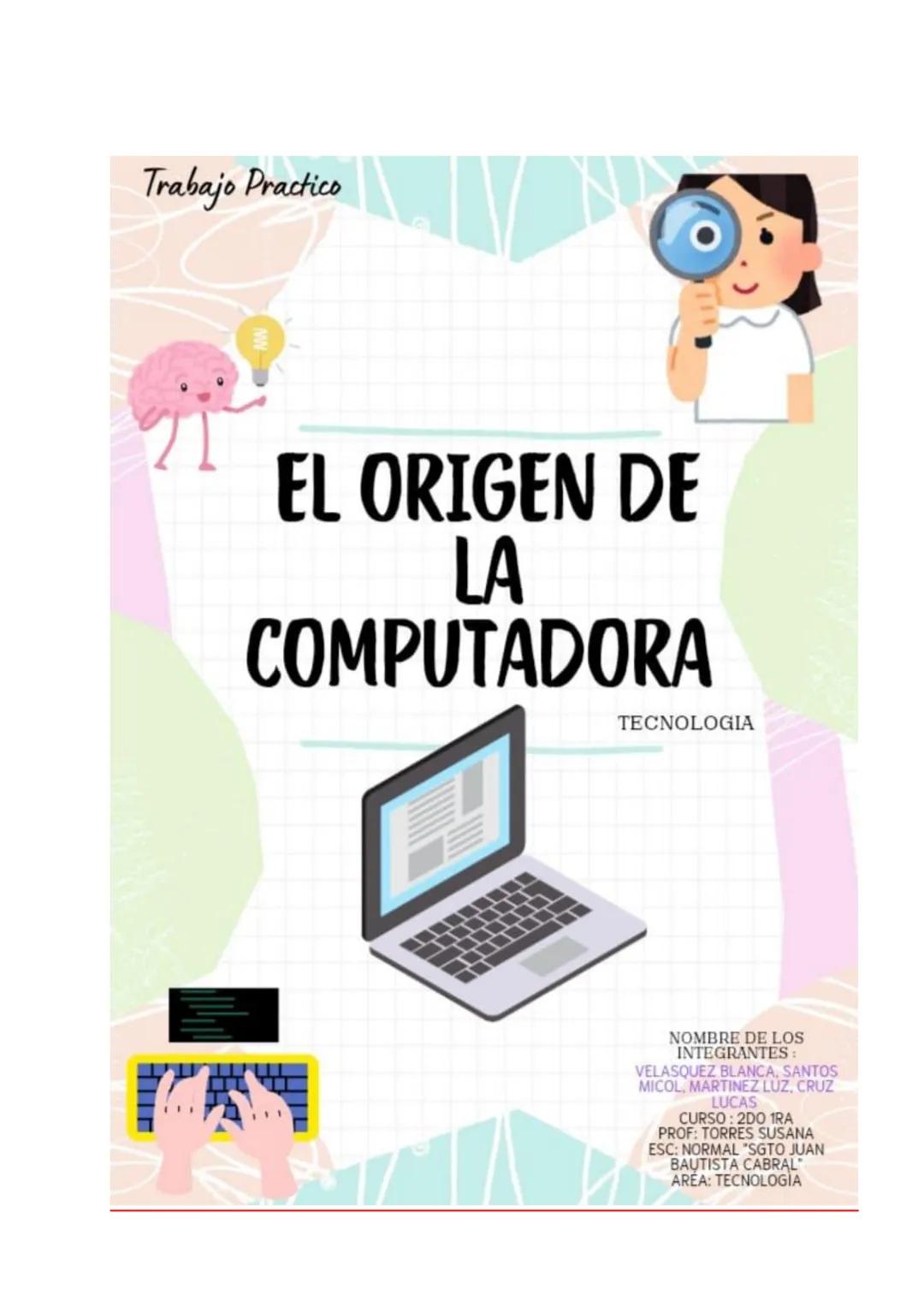 # Trabajo Practico
# EL ORIGEN DE
# LA
# COMPUTADORA
TECNOLOGIA
NOMBRE DE LOS
INTEGRANTES :
VELASQUEZ BLANCA, SANTOS
MICOL, MARTINEZ LUZ,