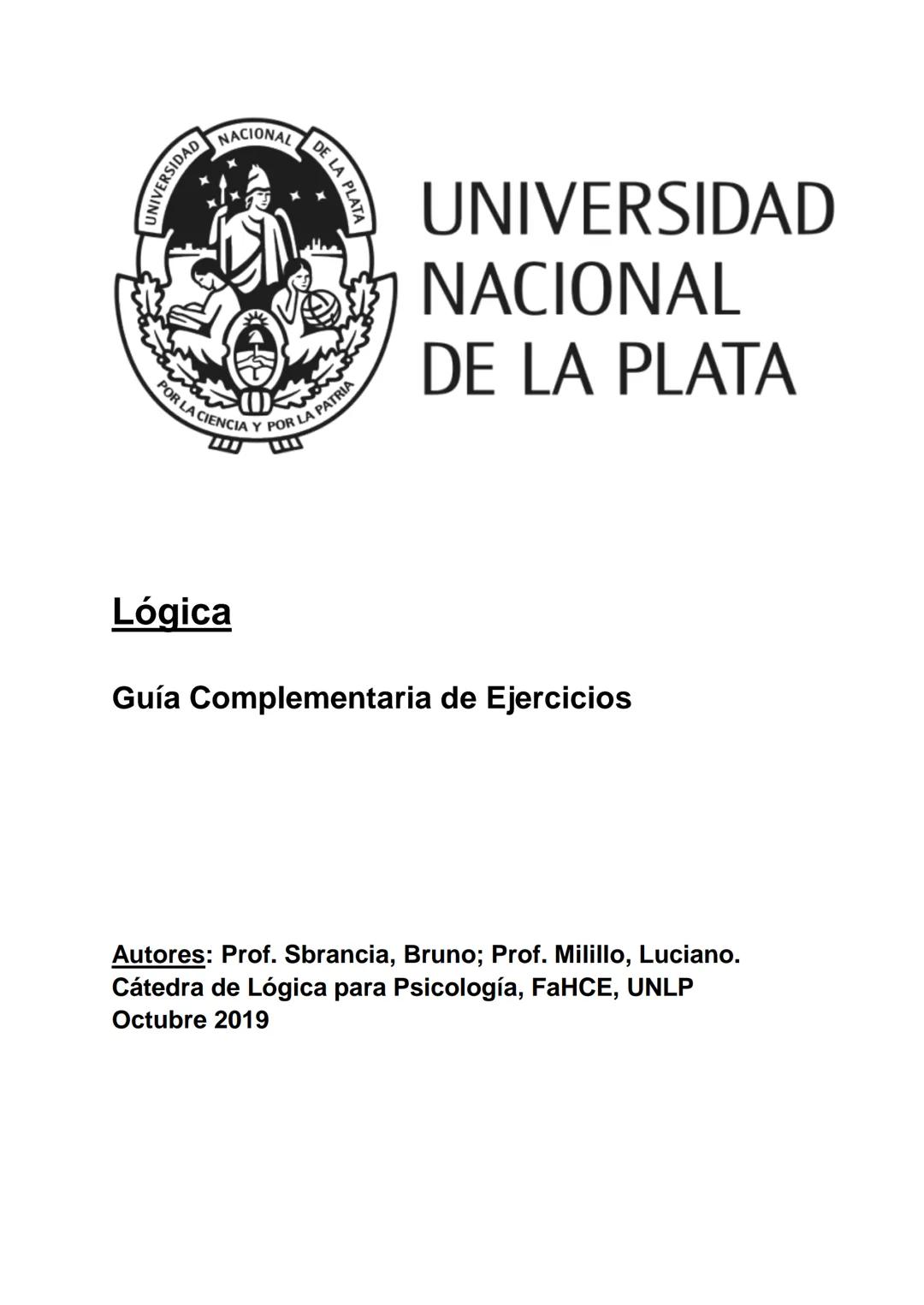 UNIVERSIDAD NACIONAL
POR LA CIENCIA Y POR LA PATRIA
DE LA
UNIVERSIDAD
NACIONAL
DE LA PLATA
Lógica
Guía Complementaria de Ejercicios
Autores: