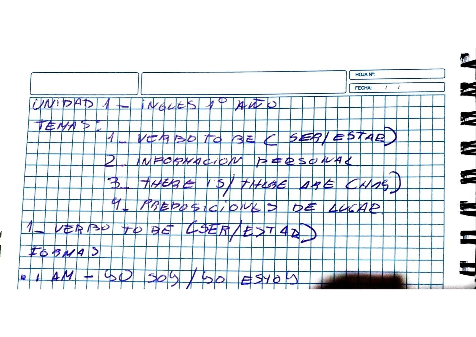 HOJA N°:
FECHA:
UNIDAD 1 - INGLES 1° AÑO
TEMAS:
1. VERBO TO BE (SER/ESTAR)
2. INFORMACION PERSONAL
3. THERE IS/ THERE ARE (CHAS)
4. PREPOSIC