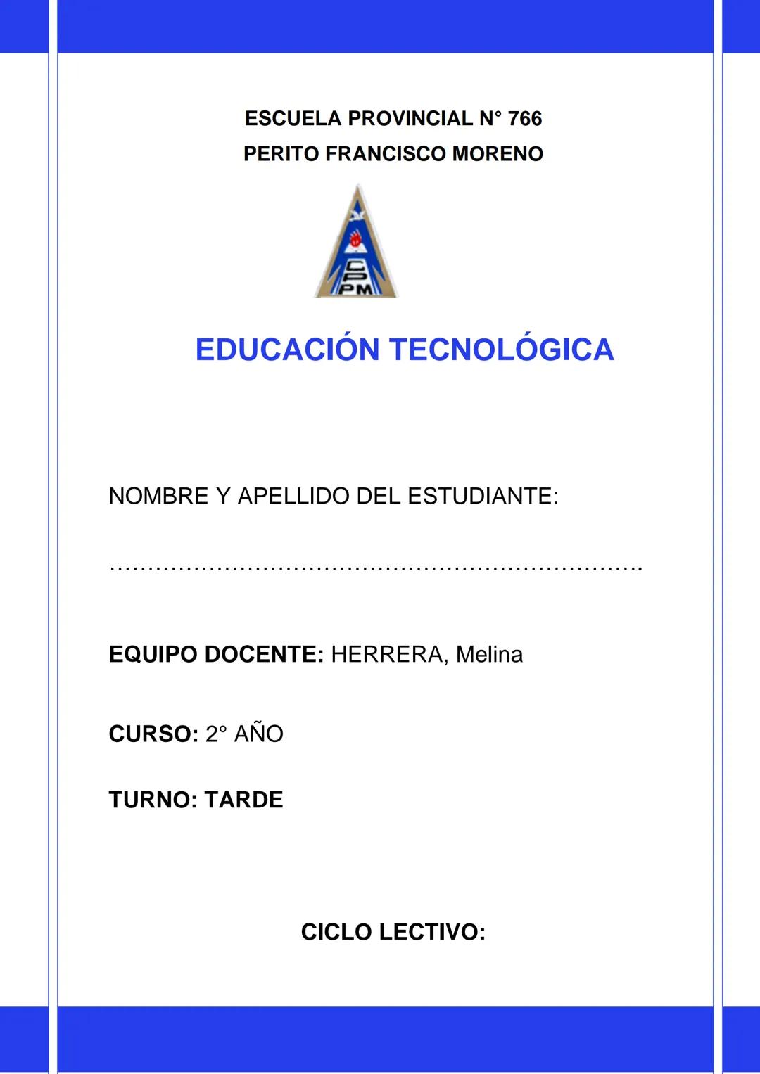ESCUELA PROVINCIAL N° 766
PERITO FRANCISCO MORENO
A
PM
EDUCACIÓN TECNOLÓGICA
NOMBRE Y APELLIDO DEL ESTUDIANTE:
EQUIPO DOCENTE: HERRERA, M